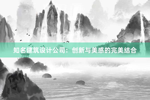 知名建筑设计公司：创新与美感的完美结合